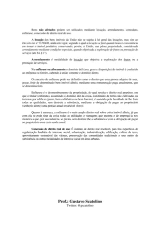 Prof.: Gustavo Scatolino
Twitter: @gscatolino
Bens não afetados podem ser utilizados mediante locação, arrendamento, comodato,
enfiteuse, concessão de direito real de uso.
A locação dos bens imóveis da União não se sujeita à lei geral das locações, mas sim ao
Decerto-lei n° 9.760/46, ainda em vigor, segundo o qual a locação se fará quando houver conveniência
em tornar o imóvel produtivo, conservando, porém, a União, sua plena propriedade, considerada
arrendamento mediante condições especiais, quando objetivada a exploração de frutos ou prestação de
serviços (art. 64, § 1°).
Arrendamento é modalidade de locação que objetiva a exploração dos frutos ou a
prestação de serviços.
Na enfiteuse ou aforamento o domínio útil (uso, gozo e disposição) do imóvel é conferido
ao enfiteuta ou foreiro, cabendo à união somente o domínio direto.
O conceito de enfiteuse pode ser definido como o direito que uma pessoa adquire de usar,
gozar, fruir de determinado bem imóvel alheio, mediante uma remuneração paga anualmente, que
se denomina foro.
Enfiteuse é o desmembramento da propriedade, do qual resulta o direito real perpétuo. em
que o titular (enfiteuta), assumindo o domínio útil da coisa, constituído de terras não cultivadas ou
terrenos por edificar (prazo, bem enfitêutico ou bem foreiro), é assistido pela faculdade de lhe fruir
todas as qualidades, sem destruie a substância, mediante a obrigação de pagar ao proprietário
(senhorio direto) uma pensão anual invariável (foro);
Quanto à natureza, a enfiteuse é o mais amplo direito real sobre coisa imóvel alheia, já que
com ela se pode tirar da coisa todas as utilidades e vantagens que encerra e de empregá-la nos
misteres a que, por sua natureza, se presta, sem destruir-lhe a substância e com a obrigação de pagar
ao proprietário uma certa renda anual.
Concessão de direito real de uso: É instituto de direito real resolúvel, para fins específicos de
regularização fundiária de interesse social, urbanização, industrialização, edificação, cultivo da terra,
aproveitamento sustentável das várzeas, preservação das comunidades tradicionais e seus meios de
subsistência ou outras modalidades de interesse social em áreas urbanas.
 