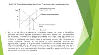  As curvas de oferta e demanda consideram apenas os custos e benefícios
privados excluindo aqueles associados a terceiros. Nesse caso, no equilíbrio
de mercado, a combinação preço-quantidade é Pm e Qm. Esse equilíbrio não
reflete a totalidade dos custos para a sociedade porque não considera os
custos externos. Quando se contabiliza o custo adicional imposto aos
agricultores, o preço e a quantidade transacionada de cobre deveriam ser,
respectivamente, P*
e Q*
. A falha de mercado fica evidenciada pelo fato de o
mercado gerar uma superprodução de cobre e avaliá-la a preços inferiores aos
seus custos totais de oportunidade.
Demanda (benefício marginal) )
privado)
EM
P*
Q*
Custo marginal social = custo
marginal privado + CEC
E
Preço
Quantidade
E*
QM
PM
Oferta (Custo marginal privado)
Gráfico 2: Externalidades Negativas (Custos Externos) em Mercados Competitivos
 