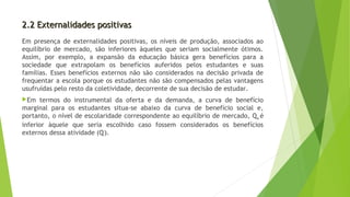 2.2 Externalidades positivas2.2 Externalidades positivas
Em presença de externalidades positivas, os níveis de produção, associados ao
equilíbrio de mercado, são inferiores àqueles que seriam socialmente ótimos.
Assim, por exemplo, a expansão da educação básica gera benefícios para a
sociedade que extrapolam os benefícios auferidos pelos estudantes e suas
famílias. Esses benefícios externos não são considerados na decisão privada de
frequentar a escola porque os estudantes não são compensados pelas vantagens
usufruídas pelo resto da coletividade, decorrente de sua decisão de estudar.
Em termos do instrumental da oferta e da demanda, a curva de benefício
marginal para os estudantes situa-se abaixo da curva de benefício social e,
portanto, o nível de escolaridade correspondente ao equilíbrio de mercado, Qm é
inferior àquele que seria escolhido caso fossem considerados os benefícios
externos dessa atividade (Q*
).
 