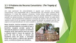 2.3 O Problema dos Recursos Comunitários (2.3 O Problema dos Recursos Comunitários (The Tragedy ofThe Tragedy of
CommonsCommons))
Um caso particular de externalidades é aquele que envolve os recursos
comunitários, cuja propriedade não é individualizada. Um exemplo clássico desse
problema é o caso dos pássaros silvestres, muitos deles, hoje ameaçados de
extinção em razão de uma caça predatória. Para um caçador individual é vantajoso
prender um desses animais, cujo preço de revenda é elevado. Porém, se todos assim
o fizerem, este procedimento conduzirá à extinção da espécie. Por outro lado, não
adianta muito se um só caçador resolver poupá-los porque um pássaro que ele não
captura será aprisionado por um outro caçador e, portanto, o benefício será ínfimo.
Nessa situação, torna-se evidente o conflito
entre interesses públicos e privados já que o
benefício marginal privado (preço de
mercado do pássaro) é superior ao benefício
marginal social (que deveria levar em conta
o impacto sobre o futuro da espécie). Do
ponto de vista do país, e mesmo dos
caçadores como um grupo, a estratégia
ótima seria limitar a captura para garantir,
assim, a existência dessas aves silvestres.
 
 