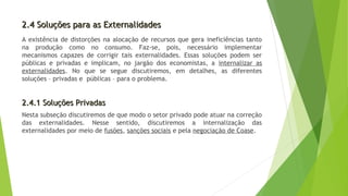 2.4 Soluções para as Externalidades2.4 Soluções para as Externalidades
A existência de distorções na alocação de recursos que gera ineficiências tanto
na produção como no consumo. Faz-se, pois, necessário implementar
mecanismos capazes de corrigir tais externalidades. Essas soluções podem ser
públicas e privadas e implicam, no jargão dos economistas, a internalizar as
externalidades. No que se segue discutiremos, em detalhes, as diferentes
soluções – privadas e públicas – para o problema.
2.4.1 Soluções Privadas2.4.1 Soluções Privadas
Nesta subseção discutiremos de que modo o setor privado pode atuar na correção
das externalidades. Nesse sentido, discutiremos a internalização das
externalidades por meio de fusões, sanções sociais e pela negociação de Coase.
 