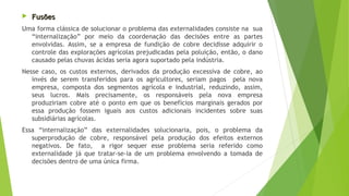  FusõesFusões
Uma forma clássica de solucionar o problema das externalidades consiste na sua
“internalização” por meio da coordenação das decisões entre as partes
envolvidas. Assim, se a empresa de fundição de cobre decidisse adquirir o
controle das explorações agrícolas prejudicadas pela poluição, então, o dano
causado pelas chuvas ácidas seria agora suportado pela indústria.
Nesse caso, os custos externos, derivados da produção excessiva de cobre, ao
invés de serem transferidos para os agricultores, seriam pagos pela nova
empresa, composta dos segmentos agrícola e industrial, reduzindo, assim,
seus lucros. Mais precisamente, os responsáveis pela nova empresa
produziriam cobre até o ponto em que os benefícios marginais gerados por
essa produção fossem iguais aos custos adicionais incidentes sobre suas
subsidiárias agrícolas.
Essa “internalização” das externalidades solucionaria, pois, o problema da
superprodução de cobre, responsável pela produção dos efeitos externos
negativos. De fato, a rigor sequer esse problema seria referido como
externalidade já que tratar-se-ia de um problema envolvendo a tomada de
decisões dentro de uma única firma.
 