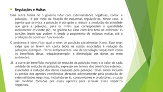  Regulações e MultasRegulações e Multas
Uma outra forma de o governo lidar com externalidades negativas, como a
poluição, é por meio da fixação de esquemas regulatórios. Nesse caso, o
agente que provoca a poluição é obrigado a reduzir a produção da atividade
que gera a poluição, para os níveis que correspondam à quantidade
socialmente eficiente (Q*, no gráfico 6); caso contrário terá de enfrentar as
sanções legais que podem ir desde o pagamento de vultosas multas até a
proibição de continuar funcionando.
O problema é identificar qual o nível de poluição socialmente ótimo. Esse nível
exige que se levem em conta todos os custos associados à redução da
poluição( exemplos: filtros antipoluentes, uso de tecnologia limpa) bem como
os benefícios dessa redução(exemplo: a diminuição dos danos ao meio
ambiente).
Já, a curva de benefício marginal de redução da poluição mostra o valor de cada
unidade de redução de poluição, expresso em termos dos benefícios externos,
associados à redução dos danos causados pela poluição. Esses danos incluem
as perdas dos agentes econômicos afetados adversamente pela produção de
externalidades negativas, incluindo-se aí, consumidores e produtores, o custo
das medidas tomadas por esses agentes para atenuar esses impactos
negativos.
 