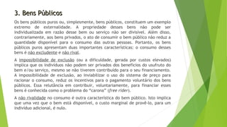 3. Bens Públicos3. Bens Públicos
Os bens públicos puros ou, simplesmente, bens públicos, constituem um exemplo
extremo de externalidade. A propriedade desses bens não pode ser
individualizada em razão desse bem ou serviço não ser divisível. Além disso,
contrariamente, aos bens privados, o ato de consumir o bem público não reduz a
quantidade disponível para o consumo das outras pessoas. Portanto, os bens
públicos puros apresentam duas importantes características: o consumo desses
bens é não excludente e não rival.
A impossibilidade de exclusão (ou a dificuldade, gerada por custos elevados)
implica que os indivíduos não podem ser privados dos benefícios do usufruto do
bem e/ou serviço, mesmo se não tiverem contribuído para o seu financiamento.
A impossibilidade de exclusão, ao inviabilizar o uso do sistema de preço para
racionar o consumo, reduz os incentivos para o pagamento voluntário dos bens
públicos. Essa relutância em contribuir, voluntariamente, para financiar esses
bens é conhecida como o problema do “carona” (free rider).
A não rivalidade no consumo é outra característica do bem público. Isto implica
que uma vez que o bem está disponível, o custo marginal de provê-lo, para um
indivíduo adicional, é nulo.
 