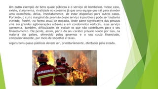 Um outro exemplo de bens quase públicos é o serviço de bombeiros. Nesse caso,
existe, claramente, rivalidade no consumo já que uma equipe que sai para atender
uma ocorrência, deixa, imediatamente, de estar disponível para outros casos.
Portanto, o custo marginal de provisão desse serviço é positivo e pode ser bastante
elevado. Porém, na forma atual de moradia, onde parte significativa das pessoas
vive em grandes aglomerações urbanas e em condomínios verticais, esse serviço
apresenta, também, dificuldades de excluir os que não contribuem para o seu
financiamento. Ele perde, assim, parte do seu caráter privado sendo por isso, na
maioria dos países, oferecido pelos governos e o seu custo financiado,
compulsoriamente, por meio de impostos e taxas.
Alguns bens quase-públicos devem ser, prioritariamente, ofertados pelo estado.
 