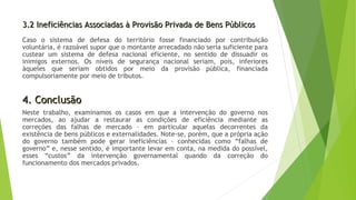 3.2 Ineficiências Associadas à Provisão Privada de Bens Públicos3.2 Ineficiências Associadas à Provisão Privada de Bens Públicos
Caso o sistema de defesa do território fosse financiado por contribuição
voluntária, é razoável supor que o montante arrecadado não seria suficiente para
custear um sistema de defesa nacional eficiente, no sentido de dissuadir os
inimigos externos. Os níveis de segurança nacional seriam, pois, inferiores
àqueles que seriam obtidos por meio da provisão pública, financiada
compulsoriamente por meio de tributos.
4. Conclusão4. Conclusão
Neste trabalho, examinamos os casos em que a intervenção do governo nos
mercados, ao ajudar a restaurar as condições de eficiência mediante as
correções das falhas de mercado – em particular aquelas decorrentes da
existência de bens públicos e externalidades. Note-se, porém, que a própria ação
do governo também pode gerar ineficiências – conhecidas como “falhas de
governo” e, nesse sentido, é importante levar em conta, na medida do possível,
esses “custos” da intervenção governamental quando da correção do
funcionamento dos mercados privados.
 