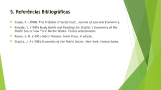 5. Referências Bibliográficas5. Referências Bibliográficas
 Coase, R. (1960) "The Problem of Social Cost", Journal of Law and Economics.
 Kienzle, E. (1989) Study Guide and Readings for Stiglitz´s Economics of the
Public Sector New York: Norton Books. Textos selecionados.
 Rosen. S. H. (1995) Public Finance. Irwin Press, 4a
edição.
 Stiglitz, J. A (1988) Economics of the Public Sector. New York: Norton Books.
 