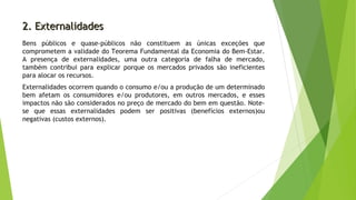 2. Externalidades2. Externalidades
Bens públicos e quase-públicos não constituem as únicas exceções que
comprometem a validade do Teorema Fundamental da Economia do Bem-Estar.
A presença de externalidades, uma outra categoria de falha de mercado,
também contribui para explicar porque os mercados privados são ineficientes
para alocar os recursos.
Externalidades ocorrem quando o consumo e/ou a produção de um determinado
bem afetam os consumidores e/ou produtores, em outros mercados, e esses
impactos não são considerados no preço de mercado do bem em questão. Note-
se que essas externalidades podem ser positivas (benefícios externos)ou
negativas (custos externos).
 