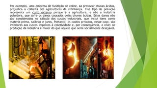 Por exemplo, uma empresa de fundição de cobre, ao provocar chuvas ácidas,
prejudica a colheita dos agricultores da vizinhança. Esse tipo de poluição
representa um custo externo porque é a agricultura, e não a indústria
poluidora, que sofre os danos causados pelas chuvas ácidas. Estes danos não
são considerados no cálculo dos custos industriais, que inclui itens como
matéria-prima, salários e juros. Portanto, os custos privados, nesse caso, são
inferiores aos custos impostos à coletividade e, por consequência, o nível de
produção da indústria é maior do que aquele que seria socialmente desejável.
 