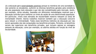 Já a educação gera externalidades positivas porque os membros de uma sociedade e,
não somente os estudantes, auferem os diversos benefícios gerados pela existência
de uma população mais educada e que não são contabilizados pelo mercado. Assim,
por exemplo, vários estudos, baseados em diferentes metodologias mostram que a
educação contribui para melhorar os níveis de saúde de uma determinada população.
Em particular, níveis mais elevados de escolaridade materna reduzem as taxas de
mortalidade infantil. Outros trabalhos mostram também que a educação concorre
para reduzir a criminalidade. Todos esses benefícios indiretos da educação por não
serem apreçados não são computados nos benefícios privados. Portanto, os benefícios
sociais são superiores aos benefícios privados, que incluem apenas as vantagens
pessoais da educação, como por exemplo, os salários obtidos em função do nível de
escolaridade.
 