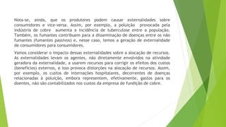 Nota-se, ainda, que os produtores podem causar externalidades sobre
consumidores e vice-versa. Assim, por exemplo, a poluição provocada pela
indústria de cobre aumenta a incidência de tuberculose entre a população.
Também, os fumantes contribuem para a disseminação de doenças entre os não
fumantes (fumantes passivos) e, nesse caso, temos a geração de externalidade
de consumidores para consumidores.
Vamos considerar o impacto dessas externalidades sobre a alocação de recursos.
As externalidades levam os agentes, não diretamente envolvidos na atividade
geradora da externalidade, a usarem recursos para corrigir os efeitos dos custos
(benefícios) externos, e isso provoca distorções na alocação de recursos. Assim,
por exemplo, os custos de internações hospitalares, decorrentes de doenças
relacionadas à poluição, embora representem, efetivamente, gastos para os
doentes, não são contabilizados nos custos da empresa de fundição de cobre.
 