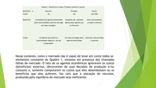 Quadro 1: Benefícios e Custos, Privados, Externos e Sociais
Benefícios e
Custos
Externos
(A)
Privados
(B)
Sociais
[(A)+(B)]
Benefícios A totalidade dos agentes beneficiados
pelas externalidades positivas não paga
por essas vantagens
Os ganhos são auferidos
apenas pelos agentes que
os financiam
Soma dos benefícios
privados e externos
Custos Os agentes que sofrem as
externalidades negativas não são
compensados
Os custos são pagos pelos
agentes beneficiados
Soma dos custos privados
e externos
 
Nesse contexto, como o mercado não é capaz de levar em conta todos os
elementos constante do Quadro 1, estamos em presença das chamadas
falhas de mercado. O fato de os agentes econômicos ignorarem os custos
(benefícios) externos, decorrentes de suas decisões de produção e/ou
consumo e, somente computarem os custos que eles desembolsam ou os
benefícios que eles auferem, faz com que a alocação de recursos,
produzida pelo equilíbrio de mercado seja ineficiente.
 