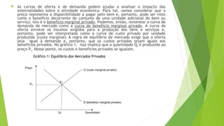  As curvas de oferta e de demanda podem ajudar a analisar o impacto das
externalidades sobre a atividade econômica. Para tal, vamos considerar que o
preço representa a disponibilidade a pagar pelo bem e, portanto, pode ser visto
como o benefício decorrente do consumo de uma unidade adicional do bem ou
serviço, isto é o benefício marginal privado. Podemos, então, renomear a curva de
demanda de mercado como a curva de benefício marginal privado. A curva de
oferta envolve os insumos exigidos para a produção dos bens e serviços e,
portanto, pode ser interpretada como a curva de custo privado por unidade
produzida (custo marginal).
A regra de equilíbrio de mercado exige que a oferta
seja igual à demanda e, portanto, que os custos privados sejam iguais aos
benefícios privados. No gráfico 1, isso implica que a quantidade Q0 é produzida ao
preço P0. Nesse ponto, os custos e benefícios privados se igualam.
O (custo marginal privado)
D (benefício marginal privado)
Eo
Po
Qo
D (benefício marginal privado)
Quantidade
Preço
Gráfico 1: Equilíbrio dos Mercados Privados
 