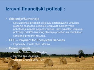 Izravni financijski poticaji :

• Stipendije/Subvencije
   – Novi zakonski prijedlozi uključuju ozelenjavanje izravnog
     plaćanja za jačanje ekološke održivosti poljoprivrede i
     poboljšanje napora poljoprivrednika, takvi prijedlozi uključuju
     potrošnju od 30% izravnog plaćanja posebno za poboljšano
     korištenje prirodnih resursa.
• PES – Payment for Ecosystem Services
   – Especially - Costa Rica, Mexico
• Porezi i nameti
   – Austria, Finland and Sweden
   – Carbon Tax, Australia
   – Climate Change Levy - UK
 