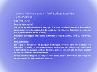 Direito Administrativo II - Prof. Rodrigo Lacombe 
Bens Públicos 
RES PUBLICAE 
Bens de uso especial 
São todos aqueles que visam à execução dos serviços administrativos e dos serviços 
públicos em geral. Correspondem às coisas móveis e imóveis destinadas a realização 
das ações do Estado para o público; 
Exemplos: edificações onde estão instaladas escolas, hospitais, creches, cemitérios, 
etc. 
Bens dominicais 
São aqueles destituídos de qualquer destinação, prontos para ser utilizados ou 
alienados, ou ainda, ter seu uso repassados a quem por eles se interesse; constituem 
o patrimônio das pessoas jurídicas de direito público, como objeto de direito pessoal 
ou real de cada uma dessas entidades. 
Podem ser utilizados pelo Estado para fazer renda. Não se enquadram nas categorias 
de uso comum do povo ou de uso especial; 
 