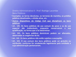 Direito Administrativo II - Prof. Rodrigo Lacombe 
Bens Públicos 
• Exemplos: as terras devolutas, os terrenos de marinha, os prédios 
públicos desativados, a dívida ativa, etc. 
• Outros dispositivos do Código Civil que disciplinam os bens 
públicos: 
• Art. 100. Os bens públicos de uso comum do povo e os de uso 
especial são inalienáveis, enquanto conservarem a sua 
qualificação, na forma que a lei determinar. 
• Art. 101. Os bens públicos dominicais podem ser alienados, 
observadas as exigências da lei. 
• Art. 102. Os bens públicos não estão sujeitos a usucapião. 
• Art. 103. O uso comum dos bens públicos pode ser gratuito ou 
retribuído, conforme for estabelecido legalmente pela entidade a 
cuja administração pertencerem. 
 