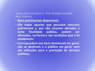 Direito Administrativo II - Prof. Rodrigo Lacombe 
Bens Públicos 
• Bens patrimoniais disponíveis; 
• São todos aqueles que possuem natureza 
patrimonial e, por não estarem afetados a 
certa finalidade pública, podem ser 
alienados, na forma e nas condições que a lei 
estabelecer; 
• Correspondem aos bens dominicais em geral: 
não se destinam a o público em geral, nem 
são utilizados para a prestação de serviços 
públicos; 
 