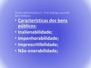 Direito Administrativo II - Prof. Rodrigo Lacombe 
Bens Públicos 
• Características dos bens 
públicos: 
• Inalienabilidade; 
• Impenhorabilidade; 
• Imprescritibilidade; 
• Não-onerabilidade; 
 