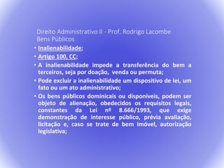 Direito Administrativo II - Prof. Rodrigo Lacombe 
Bens Públicos 
• Inalienabilidade; 
• Artigo 100, CC; 
• A inalienabilidade impede a transferência do bem a 
terceiros, seja por doação, venda ou permuta; 
• Pode excluir a inalienabilidade um dispositivo de lei, um 
fato ou um ato administrativo; 
• Os bens públicos dominicais ou disponíveis, podem ser 
objeto de alienação, obedecidos os requisitos legais, 
constantes da Lei nº 8.666/1993, que exige 
demonstração de interesse público, prévia avaliação, 
licitação e, caso se trate de bem imóvel, autorização 
legislativa; 
 