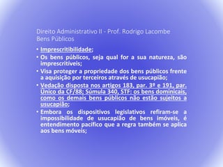 Direito Administrativo II - Prof. Rodrigo Lacombe 
Bens Públicos 
• Imprescritibilidade; 
• Os bens públicos, seja qual for a sua natureza, são 
imprescritíveis; 
• Visa proteger a propriedade dos bens públicos frente 
a aquisição por terceiros através de usucapião; 
• Vedação disposta nos artigos 183, par. 3º e 191, par. 
Único da CF/88; Súmula 340, STF: os bens dominicais, 
como os demais bens públicos não estão sujeitos a 
usucapião; 
• Embora os dispositivos legislativos refiram-se a 
impossibilidade de usucapião de bens imóveis, é 
entendimento pacífico que a regra também se aplica 
aos bens móveis; 
 