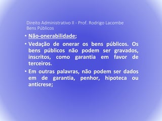 Direito Administrativo II - Prof. Rodrigo Lacombe 
Bens Públicos 
• Não-onerabilidade; 
• Vedação de onerar os bens públicos. Os 
bens públicos não podem ser gravados, 
inscritos, como garantia em favor de 
terceiros. 
• Em outras palavras, não podem ser dados 
em de garantia, penhor, hipoteca ou 
anticrese; 
 