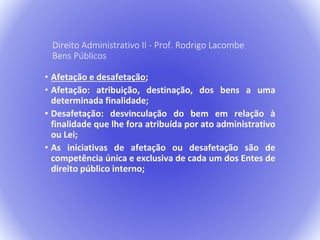 Direito Administrativo II - Prof. Rodrigo Lacombe 
Bens Públicos 
• Afetação e desafetação; 
• Afetação: atribuição, destinação, dos bens a uma 
determinada finalidade; 
• Desafetação: desvinculação do bem em relação à 
finalidade que lhe fora atribuída por ato administrativo 
ou Lei; 
• As iniciativas de afetação ou desafetação são de 
competência única e exclusiva de cada um dos Entes de 
direito público interno; 
 