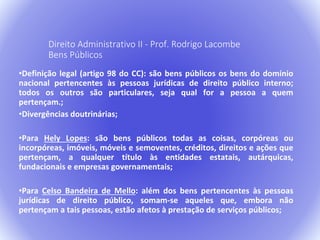 Direito Administrativo II - Prof. Rodrigo Lacombe 
Bens Públicos 
•Definição legal (artigo 98 do CC): são bens públicos os bens do domínio 
nacional pertencentes às pessoas jurídicas de direito público interno; 
todos os outros são particulares, seja qual for a pessoa a quem 
pertençam.; 
•Divergências doutrinárias; 
•Para Hely Lopes: são bens públicos todas as coisas, corpóreas ou 
incorpóreas, imóveis, móveis e semoventes, créditos, direitos e ações que 
pertençam, a qualquer título às entidades estatais, autárquicas, 
fundacionais e empresas governamentais; 
•Para Celso Bandeira de Mello: além dos bens pertencentes às pessoas 
jurídicas de direito público, somam-se aqueles que, embora não 
pertençam a tais pessoas, estão afetos à prestação de serviços públicos; 
 