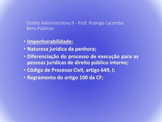 Direito Administrativo II - Prof. Rodrigo Lacombe 
Bens Públicos 
• Impenhorabilidade; 
• Natureza jurídica da penhora; 
• Diferenciação do processo de execução para as 
pessoas jurídicas de direito público interno; 
• Código de Processo Civil, artigo 649, I; 
• Regramento do artigo 100 da CF; 
 