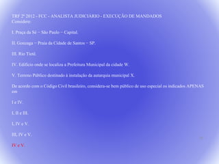22 
TRF 2ª 2012 - FCC - ANALISTA JUDICIÁRIO - EXECUÇÃO DE MANDADOS 
Considere: 
I. Praça da Sé − São Paulo − Capital. 
II. Gonzaga − Praia da Cidade de Santos − SP. 
III. Rio Tietê. 
IV. Edifício onde se localiza a Prefeitura Municipal da cidade W. 
V. Terreno Público destinado à instalação da autarquia municipal X. 
De acordo com o Código Civil brasileiro, considera-se bem público de uso especial os indicados APENAS 
em 
I e IV. 
I, II e III. 
I, IV e V. 
III, IV e V. 
IV e V. 
 