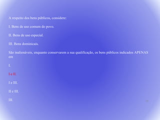 24 
A respeito dos bens públicos, considere: 
I. Bens de uso comum do povo. 
II. Bens de uso especial. 
III. Bens dominicais. 
São inalienáveis, enquanto conservarem a sua qualificação, os bens públicos indicados APENAS 
em 
I. 
I e II. 
I e III. 
II e III. 
III. 
 