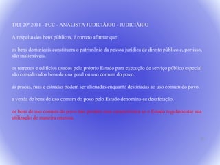 25 
TRT 20ª 2011 - FCC - ANALISTA JUDICIÁRIO - JUDICIÁRIO 
A respeito dos bens públicos, é correto afirmar que 
os bens dominicais constituem o patrimônio da pessoa jurídica de direito público e, por isso, 
são inalienáveis. 
os terrenos e edifícios usados pelo próprio Estado para execução de serviço público especial 
são considerados bens de uso geral ou uso comum do povo. 
as praças, ruas e estradas podem ser alienadas enquanto destinadas ao uso comum do povo. 
a venda de bens de uso comum do povo pelo Estado denomina-se desafetação. 
os bens de uso comum do povo não perdem essa característica se o Estado regulamentar sua 
utilização de maneira onerosa. 
