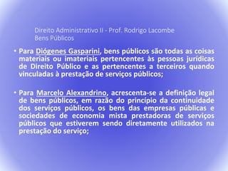 Direito Administrativo II - Prof. Rodrigo Lacombe 
Bens Públicos 
• Para Diógenes Gasparini, bens públicos são todas as coisas 
materiais ou imateriais pertencentes às pessoas jurídicas 
de Direito Público e as pertencentes a terceiros quando 
vinculadas à prestação de serviços públicos; 
• Para Marcelo Alexandrino, acrescenta-se a definição legal 
de bens públicos, em razão do princípio da continuidade 
dos serviços públicos, os bens das empresas públicas e 
sociedades de economia mista prestadoras de serviços 
públicos que estiverem sendo diretamente utilizados na 
prestação do serviço; 
 