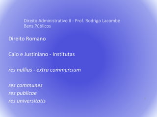 4 
Direito Administrativo II - Prof. Rodrigo Lacombe 
Bens Públicos 
Direito Romano 
Caio e Justiniano - Institutas 
res nullius - extra commercium 
res communes 
res publicae 
res universitatis 
 