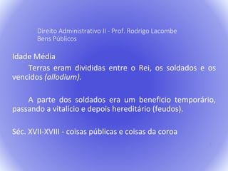 5 
Direito Administrativo II - Prof. Rodrigo Lacombe 
Bens Públicos 
Idade Média 
Terras eram divididas entre o Rei, os soldados e os 
vencidos (allodium). 
A parte dos soldados era um beneficio temporário, 
passando a vitalício e depois hereditário (feudos). 
Séc. XVII-XVIII - coisas públicas e coisas da coroa 
 