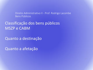 7 
Direito Administrativo II - Prof. Rodrigo Lacombe 
Bens Públicos 
Classificação dos bens públicos 
MSZP e CABM 
Quanto a destinação 
Quanto a afetação 
 