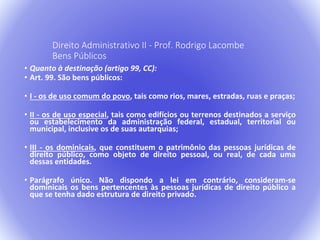 Direito Administrativo II - Prof. Rodrigo Lacombe 
Bens Públicos 
• Quanto à destinação (artigo 99, CC): 
• Art. 99. São bens públicos: 
• I - os de uso comum do povo, tais como rios, mares, estradas, ruas e praças; 
• II - os de uso especial, tais como edifícios ou terrenos destinados a serviço 
ou estabelecimento da administração federal, estadual, territorial ou 
municipal, inclusive os de suas autarquias; 
• III - os dominicais, que constituem o patrimônio das pessoas jurídicas de 
direito público, como objeto de direito pessoal, ou real, de cada uma 
dessas entidades. 
• Parágrafo único. Não dispondo a lei em contrário, consideram-se 
dominicais os bens pertencentes às pessoas jurídicas de direito público a 
que se tenha dado estrutura de direito privado. 
 