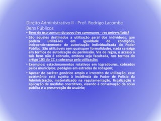 Direito Administrativo II - Prof. Rodrigo Lacombe 
Bens Públicos 
• Bens de uso comum do povo (res communes - res universitatis) 
• São aqueles destinados a utilização geral dos indivíduos, que 
podem utilizá-los em igualdade de condições, 
independentemente de autorização individualizada do Poder 
Público. São utilizáveis sem quaisquer formalidades, nada se exige 
em termos de autorização ou permissão. Via de regra, o acesso a 
tais bens não é cobrado, embora seja facultada, nos termos do 
artigo 103 do CC a cobrança pela utilização; 
• Exemplos: estacionamentos rotativos em logradouros, cobrados 
pelos municípios; pedágios em estradas de rodagem; 
• Apesar do caráter genérico amplo e irrestrito de utilização, esse 
patrimônio está sujeito à incidência do Poder de Polícia da 
Administração, materializado na regulamentação, fiscalização e 
aplicação de medidas coercitivas, visando à conservação da coisa 
pública e a preservação do usuário; 
 