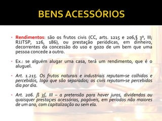 Rendimentos : são os frutos civis (CC, arts. 1215 e 206,§ 3º, III; RJJTSP, 126, 186), ou prestação periódicas, em dinheiro, decorrentes da concessão do uso e gozo de um bem que uma pessoa concede a outro.  Ex.: se alguém alugar uma casa, terá um rendimento, que é o aluguel. Art. 1.215. Os frutos naturais e industriais reputam‑se colhidos e percebidos, logo que são separados; os civis reputam‑se percebidos dia por dia. Art. 206. § 3º, III – a pretensão para haver juros, dividendos ou quaisquer prestações acessórias, pagáveis, em períodos não maiores de um ano, com capitalização ou sem ela. 