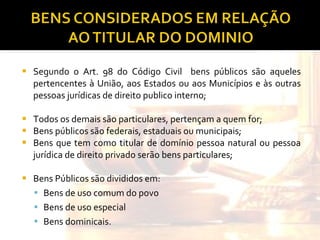 Segundo o Art. 98 do Código Civil  bens públicos são aqueles pertencentes à União, aos Estados ou aos Municípios e às outras pessoas jurídicas de direito publico interno; Todos os demais são particulares, pertençam a quem for; Bens públicos são federais, estaduais ou municipais; Bens que tem como titular de domínio pessoa natural ou pessoa jurídica de direito privado serão bens particulares; Bens Públicos são divididos em:  Bens de uso comum do povo Bens de uso especial Bens dominicais. 