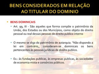 BENS DOMINICAIS Art. 99, III - São aqueles que forma compõe o patrimônio da União, dos Estados ou dos Municípios, como objeto do direito pessoal ou real dessas pessoas de direito publico interno O mesmo se diga do patrimônio de autarquia. “Não dispondo a lei em contrário,, consideram-se dominicais os bens pertencentes ás pessoas jurídicas de direito publico. Ex.: às fundações publicas, às empresas publicas, às sociedades de economia mista e consórcios públicos. 