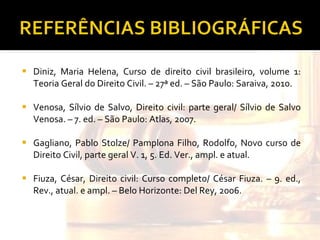 Diniz, Maria Helena, Curso de direito civil brasileiro, volume 1: Teoria Geral do Direito Civil. – 27ª ed. – São Paulo: Saraiva, 2010. Venosa, Sílvio de Salvo, Direito civil: parte geral/ Sílvio de Salvo Venosa. – 7. ed. – São Paulo: Atlas, 2007. Gagliano, Pablo Stolze/ Pamplona Filho, Rodolfo, Novo curso de Direito Civil, parte geral V. 1, 5. Ed. Ver., ampl. e atual. Fiuza, César, Direito civil: Curso completo/ César Fiuza. – 9. ed., Rev., atual. e ampl. – Belo Horizonte: Del Rey, 2006.  