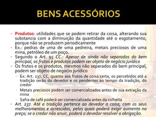 Produtos : utilidades que se podem retirar da coisa, alterando sua substancia com a diminuição da quantidade até o esgotamento, porque não se produzem periodicamente Ex.: pedras de uma de uma pedreira, metais preciosos de uma mina, petróleo de um poço. Segundo o  Art. 95 CC.: Apesar de ainda não separados do bem principal, os frutos e produtos podem ser objeto de negócio jurídico Os frutos e os produtos, mesmos não separados do bem principal, podem ser objeto de negocio jurídico Ex: Art. 237, CC, quanto aos frutos de coisa certa, os percebidos até a tradição serão do devedor e os pendentes ao tempo da tradição, do credor Metais preciosos podem ser comercializados antes de sua extração da mina Safra de café poderá ser comercializada antes da colheita Art. 237. Até a tradição pertence ao devedor a coisa, com os seus melhoramentos e acrescidos, pelos quais poderá exigir aumento no preço; se o credor não anuir, poderá o devedor resolver a obrigação. 