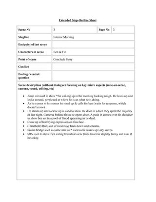 Extended Step-Outline Sheet
Scene No 3 Page No 3
Slugline Interior Morning
Endpoint of last scene
Characters in scene Ben & Fin
Point of scene Conclude Story
Conflict
Ending / central
question
Scene description (without dialogue) focusing on key micro aspects (mise-en-scène,
camera, sound, editing, etc)
• Jump cut used to show *fin waking up in the morning looking rough. He leans up and
looks around, perplexed at where he is an what he is doing.
• As he comes to his senses he stand up & calls for ben (waits for response, which
doesn’t come).
• He stands up and a close up is used to show the door in which they spent the majority
of last night. Camersa behind fin as he opens door. A push in comes over his shoulder
to show ben sat in a pool of blood appearing to be dead.
• Close up of horrifying expression on fins face.
• (Handheld) Runs out of room lays back down and screams.
• Sound bridge used as same shot as * used as he wakes up very sacred.
• SRS used to show Ben eating breakfast as he finds fins fear slightly funny and asks if
hes okay.
 