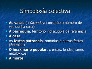 Simboloxía colectiva  As vacas  (a  facenda  a constitúe o número de vas dunha casa) A parroquia , territorio indiscutible de referencia A casa As  festas patronais , romarías e outras festas (Entroido) O imaxinario popular : crenzas, lendas, seres mitolóxicos A morte 