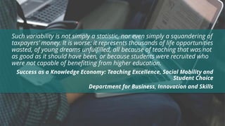 Such variability is not simply a statistic, nor even simply a squandering of
taxpayers’ money. It is worse: it represents thousands of life opportunities
wasted, of young dreams unfulfilled, all because of teaching that was not
as good as it should have been, or because students were recruited who
were not capable of benefitting from higher education.
Success as a Knowledge Economy: Teaching Excellence, Social Mobility and
Student Choice
Department for Business, Innovation and Skills
 