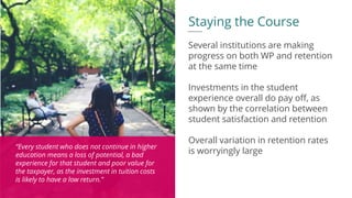 “Every student who does not continue in higher
education means a loss of potential, a bad
experience for that student and poor value for
the taxpayer, as the investment in tuition costs
is likely to have a low return.”
Staying the Course
Several institutions are making
progress on both WP and retention
at the same time
Investments in the student
experience overall do pay off, as
shown by the correlation between
student satisfaction and retention
Overall variation in retention rates
is worryingly large
 