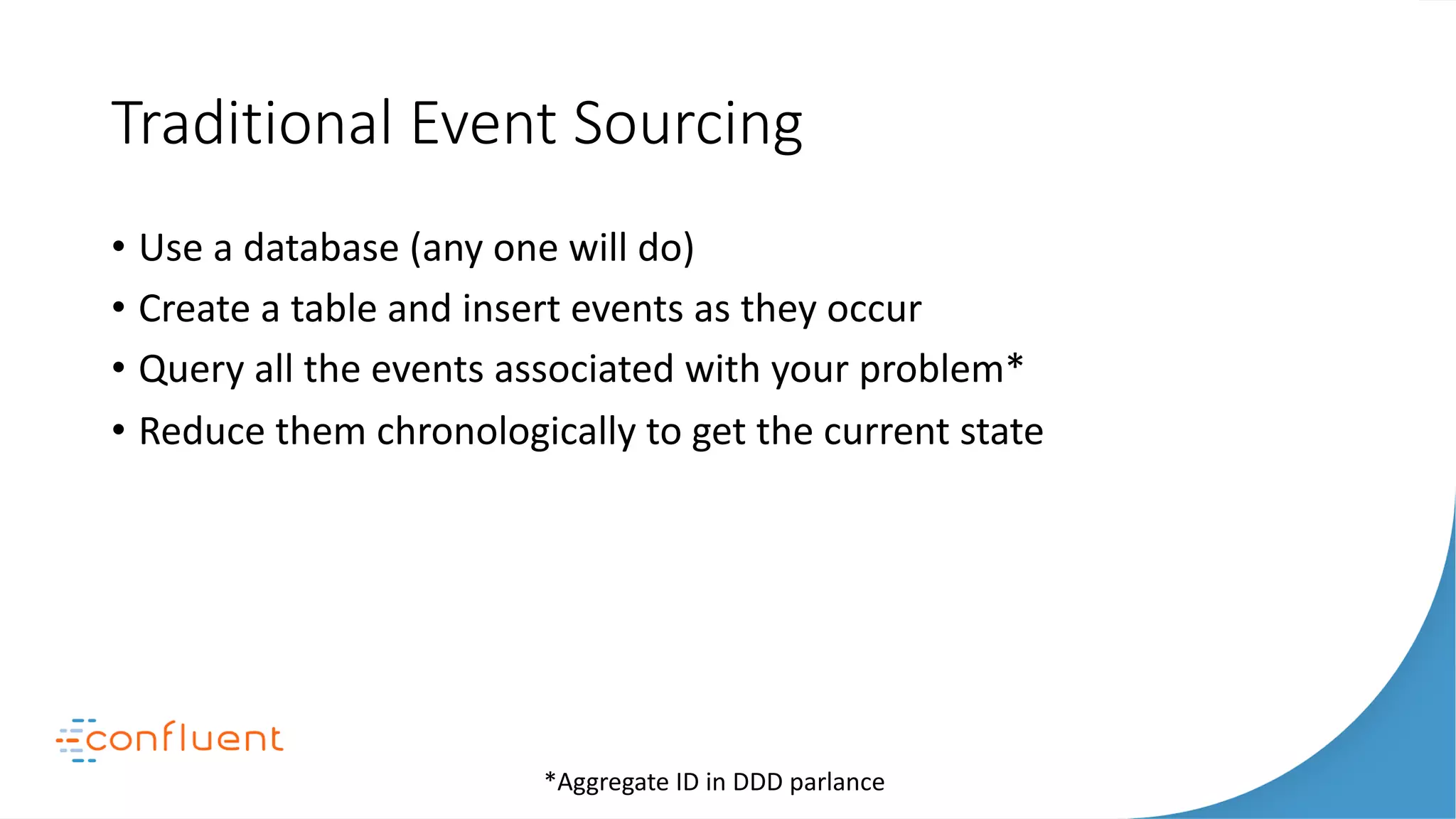 Traditional Event Sourcing
• Use a database (any one will do)
• Create a table and insert events as they occur
• Query all the events associated with your problem*
• Reduce them chronologically to get the current state
*Aggregate ID in DDD parlance
 