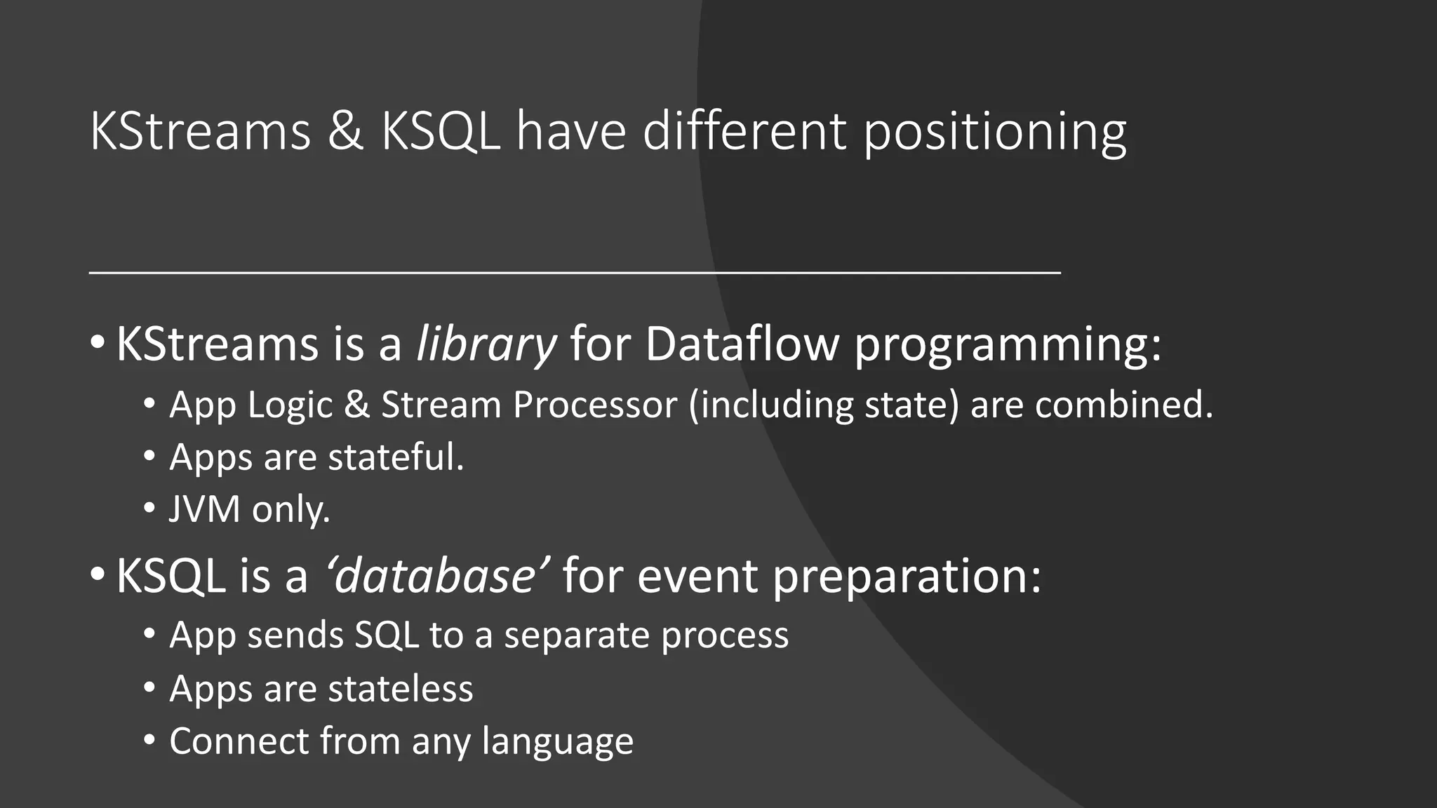 KStreams & KSQL have different positioning
•KStreams is a library for Dataflow programming:
• App Logic & Stream Processor (including state) are combined.
• Apps are stateful.
• JVM only.
•KSQL is a ‘database’ for event preparation:
• App sends SQL to a separate process
• Apps are stateless
• Connect from any language
 