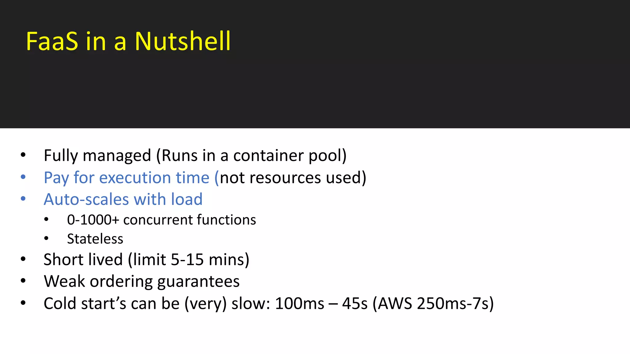 FaaS in a Nutshell
• Fully managed (Runs in a container pool)
• Pay for execution time (not resources used)
• Auto-scales with load
• 0-1000+ concurrent functions
• Stateless
• Short lived (limit 5-15 mins)
• Weak ordering guarantees
• Cold start’s can be (very) slow: 100ms – 45s (AWS 250ms-7s)
 
