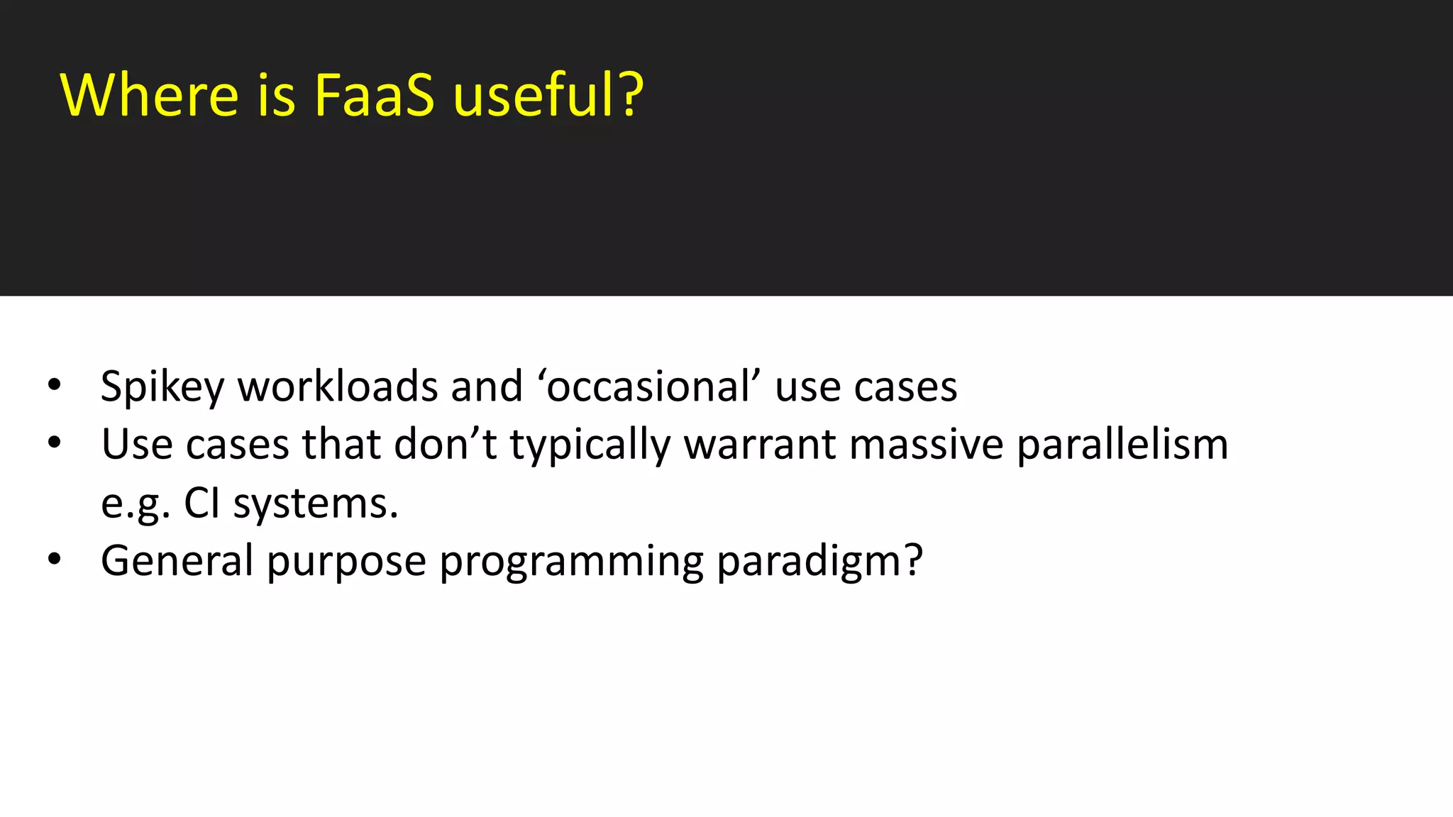 Where is FaaS useful?
• Spikey workloads and ‘occasional’ use cases
• Use cases that don’t typically warrant massive parallelism
e.g. CI systems.
• General purpose programming paradigm?
 